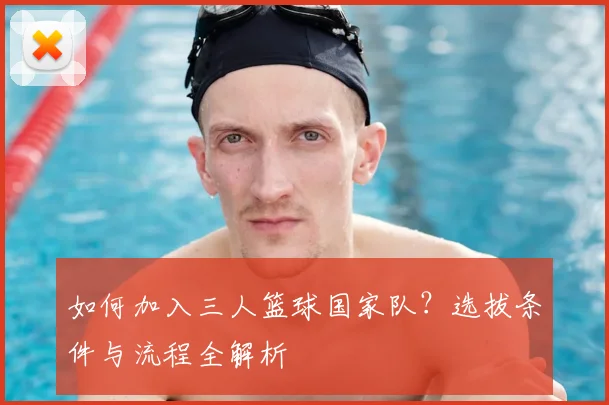 如何加入三人篮球国家队？选拔条件与流程全解析