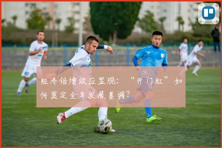 经济倍增效应显现：“开门红”如何奠定全年发展基调？