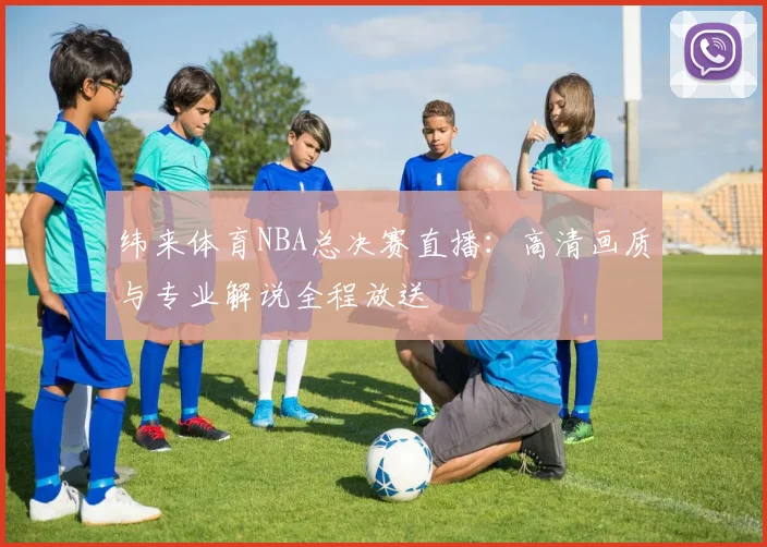 纬来体育NBA总决赛直播：高清画质与专业解说全程放送
