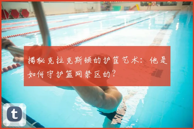 揭秘克拉克斯顿的护筐艺术：他是如何守护篮网禁区的？