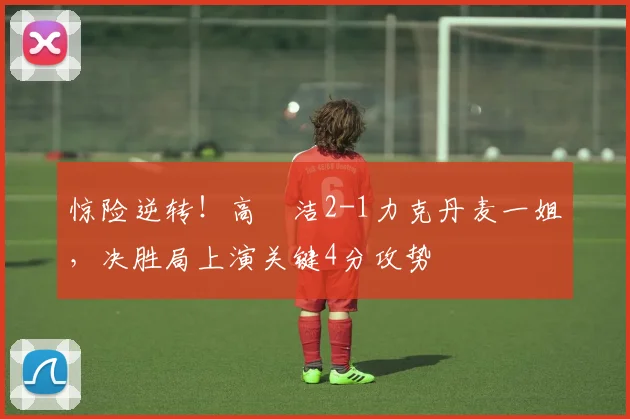惊险逆转!高昉洁2-1力克丹麦一姐,决胜局上演关键4分攻势