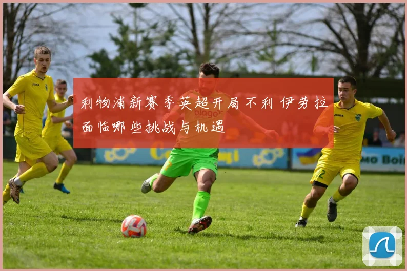 利物浦新赛季英超开局不利 伊劳拉面临哪些挑战与机遇