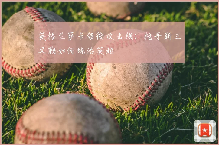 英格兰萨卡领衔攻击线:枪手新三叉戟如何统治英超