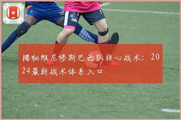 揭秘维尼修斯巴西队核心战术：2024最新战术体系入口