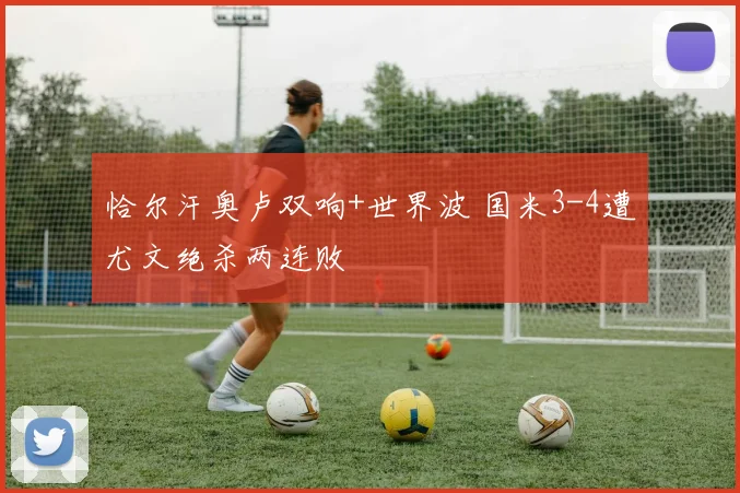 恰尔汗奥卢双响+世界波 国米3-4遭尤文绝杀两连败