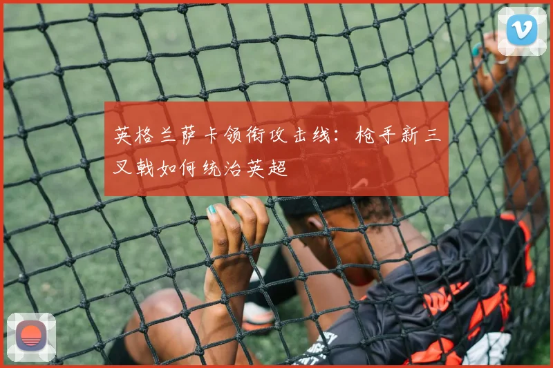 英格兰萨卡领衔攻击线：枪手新三叉戟如何统治英超