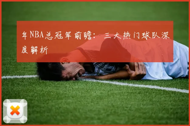 年NBA总冠军前瞻：三大热门球队深度解析