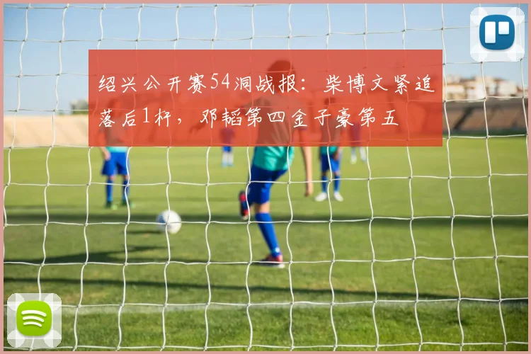 绍兴公开赛54洞战报:柴博文紧追落后1杆,邓韬第四金子豪第五