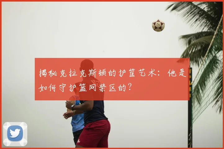 揭秘克拉克斯顿的护筐艺术:他是如何守护篮网禁区的?