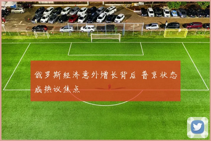 俄罗斯经济意外增长背后 普京状态成热议焦点