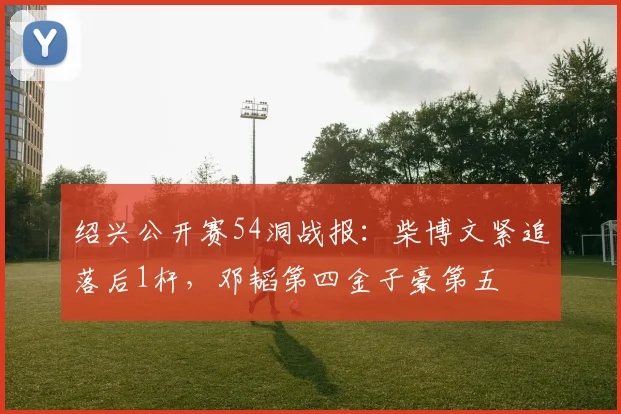 绍兴公开赛54洞战报：柴博文紧追落后1杆，邓韬第四金子豪第五