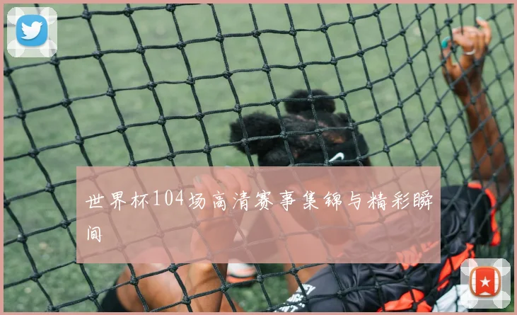 世界杯104场高清赛事集锦与精彩瞬间