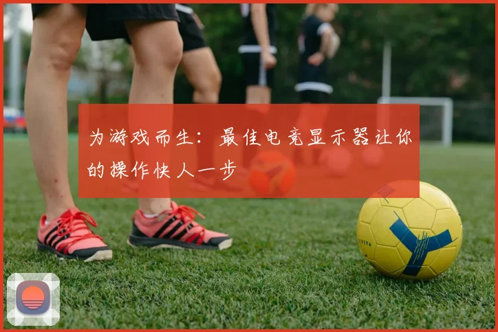 为游戏而生:最佳电竞显示器让你的操作快人一步